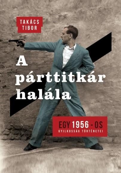 A PÁRTTITKÁR HALÁLA - EGY 1956-OS GYILKOSSÁG TÖRTÉNETEI