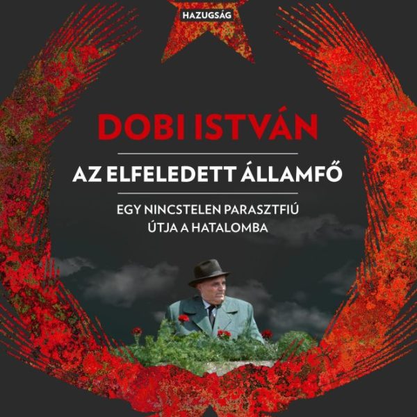 DOBI ISTVÁN - AZ ELFELEDETT ÁLLAMFŐ EGY NINCSTELEN PARASZTFIÚ ÚTJA A HATALOMBA