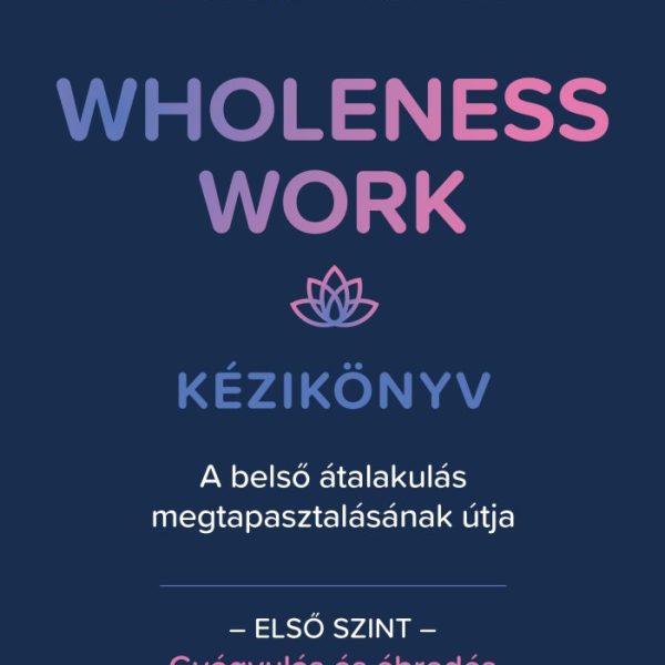 WHOLENESS WORK KÉZIKÖNYV - A BELSŐ ÁTALAKULÁS MEGTAPASZTALÁSÁNAK ÚTJA - ELSŐ SZI