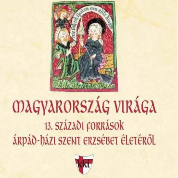 MAGYARORSZÁG VIRÁGA - 13. SZÁZADI FORRÁSOK ÁRPÁD-HÁZI SZENT ERZSÉBET ÉLETÉRŐL