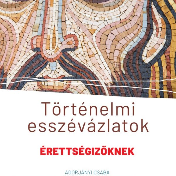 TÖRTÉNELMI ESSZÉVÁZLATOK - ÉRETTSÉGIZŐKNEK KÖZÉP- ÉS EMELT SZINTEN